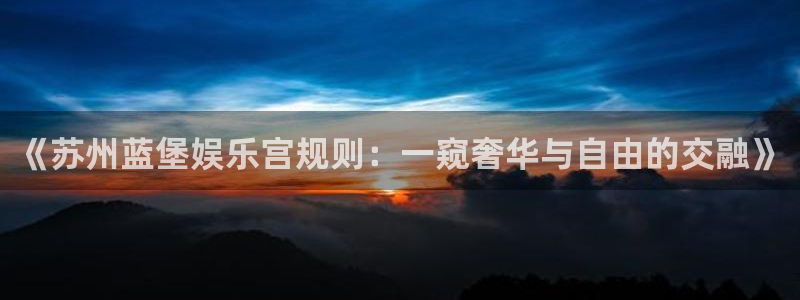 不朽情缘mg：《苏州蓝堡娱乐宫规则：一窥奢华与自由的交融》