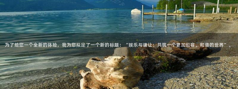 mg不朽情缘平台：为了给您一个全新的体验，我为您拟定了一个新的标题：“娱乐与谦让：共筑一个更加包容、和谐的世界”。