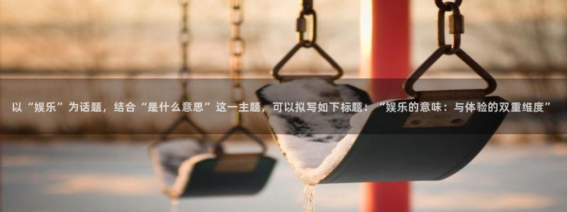 mg不朽情缘怎么玩：以“娱乐”为话题，结合“是什么意思”这一主题，可以拟写如下标题：“娱乐的意味：与体验的双重维度”
