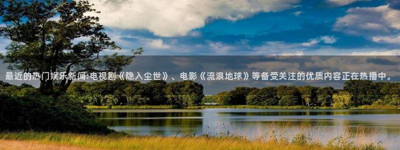 不朽情缘官方网站下载：最近的热门娱乐新闻:电视剧《隐入尘世》、电影《流浪地球》等备受关注的优质内容正在热播中。