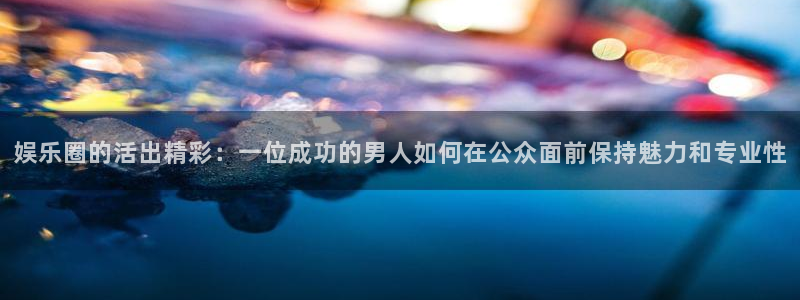 mg不朽情缘玩法：娱乐圈的活出精彩：一位成功的男人如何在公众面前保持魅力和专业性