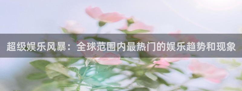 mg不朽情缘官网：超级娱乐风暴：全球范围内最热门的娱乐趋势和现象